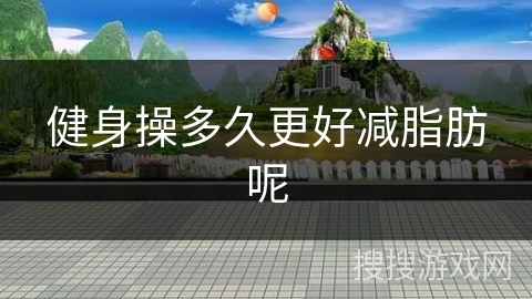 健身操多久更好减脂肪呢