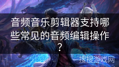 音频音乐剪辑器支持哪些常见的音频编辑操作？