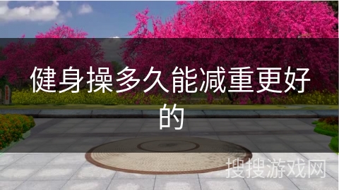 健身操多久能减重更好的 健身操多久能减重更好的