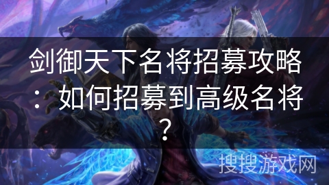 剑御天下名将招募攻略:如何招募到高级名将? 剑御天下名将招募攻略:如何招募到高级名将?