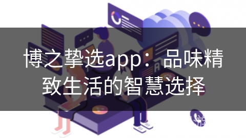 博之挚选app:品味精致生活的智慧选择 博之挚选app:品味精致生活的智慧选择