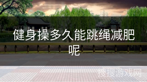 健身操多久能跳绳减肥呢 健身操多久能跳绳减肥呢