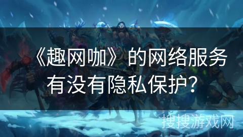 《趣网咖》的网络服务有没有隐私保护？