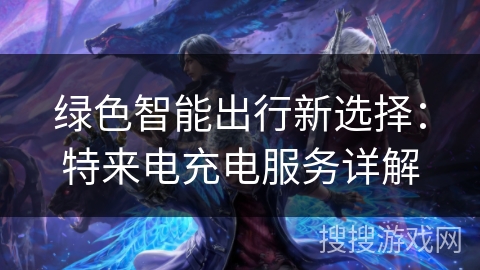 绿色智能出行新选择：特来电充电服务详解