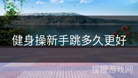 健身操新手跳多久更好 健身操新手跳多久更好