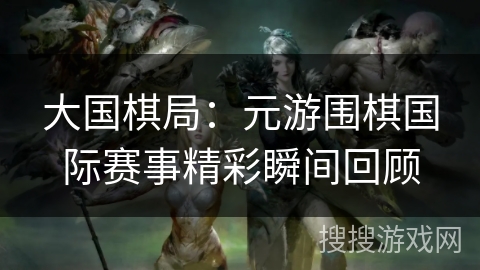 大国棋局:元游围棋国际赛事精彩瞬间回顾 大国棋局:元游围棋国际赛事精彩瞬间回顾