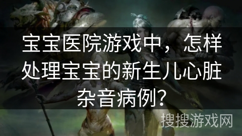 宝宝医院游戏中，怎样处理宝宝的新生儿心脏杂音病例？