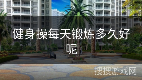 健身操每天锻炼多久好呢 健身操每天锻炼多久好呢