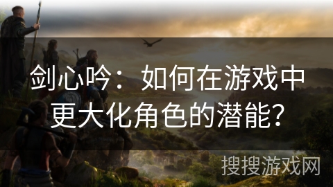 剑心吟：如何在游戏中更大化角色的潜能？