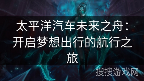 太平洋汽车未来之舟：开启梦想出行的航行之旅