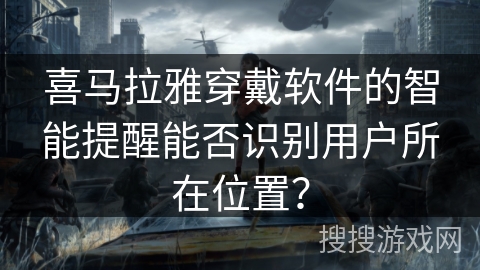 喜马拉雅穿戴软件的智能提醒能否识别用户所在位置? 喜马拉雅穿戴软件的智能提醒能否识别用户所在位置?