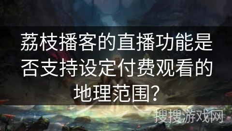 荔枝播客的直播功能是否支持设定付费观看的地理范围？