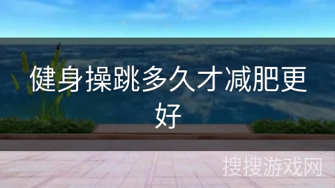 健身操跳多久才减肥更好 健身操跳多久才减肥更好