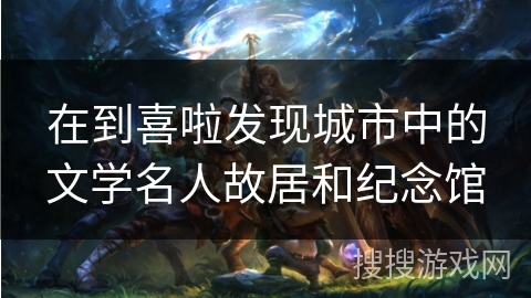 在到喜啦发现城市中的文学名人故居和纪念馆