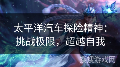 太平洋汽车探险精神：挑战极限，超越自我