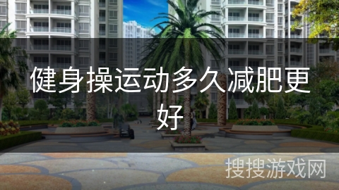 健身操运动多久减肥更好 健身操运动多久减肥更好