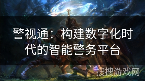 警视通:构建数字化时代的智能警务平台 警视通:构建数字化时代的智能警务平台