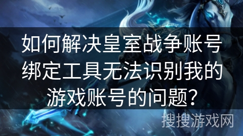 如何解决皇室战争账号绑定工具无法识别我的游戏账号的问题？