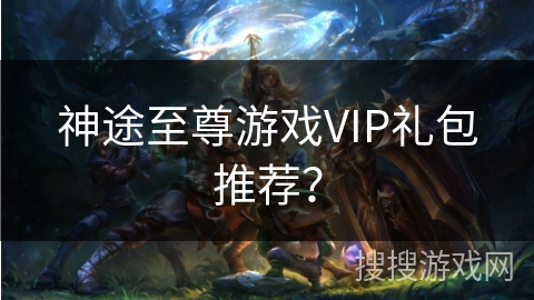 神途至尊游戏VIP礼包推荐? 神途至尊游戏VIP礼包推荐?