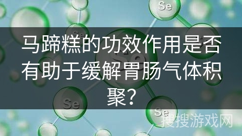马蹄糕的功效作用是否有助于缓解胃肠气体积聚? 马蹄糕的功效作用是否有助于缓解胃肠气体积聚?