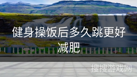 健身操饭后多久跳更好减肥