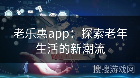 老乐惠app:探索老年生活的新潮流 老乐惠app:探索老年生活的新潮流