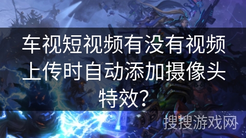 车视短视频有没有视频上传时自动添加摄像头特效？