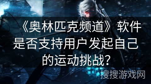 《奥林匹克频道》软件是否支持用户发起自己的运动挑战? 《奥林匹克频道》软件是否支持用户发起自己的运动挑战?