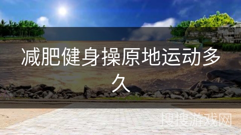 减肥健身操原地运动多久 减肥健身操原地运动多久