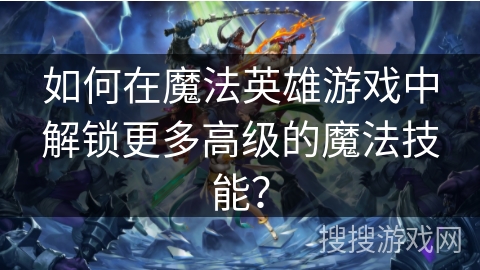 如何在魔法英雄游戏中解锁更多高级的魔法技能？