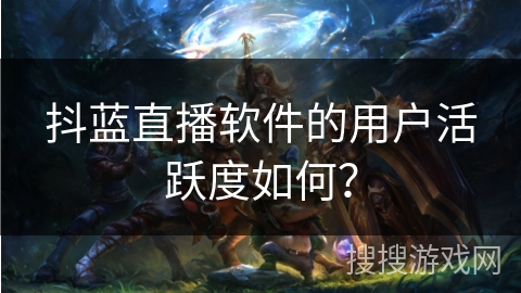 抖蓝直播软件的用户活跃度如何？