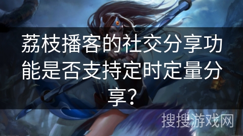 荔枝播客的社交分享功能是否支持定时定量分享？