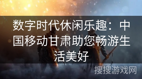 数字时代休闲乐趣:中国移动甘肃助您畅游生活美好 数字时代休闲乐趣:中国移动甘肃助您畅游生活美好