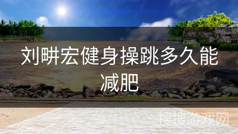 刘畊宏健身操跳多久能减肥