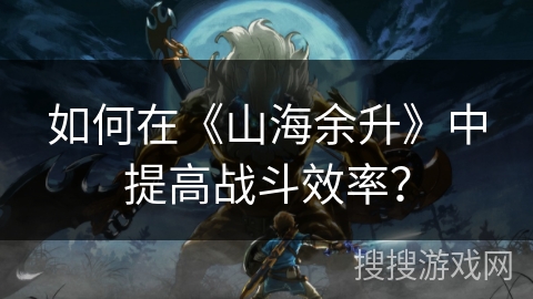 如何在《山海余升》中提高战斗效率？