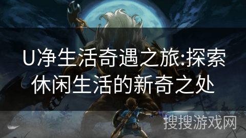 U净生活奇遇之旅:探索休闲生活的新奇之处 U净生活奇遇之旅:探索休闲生活的新奇之处