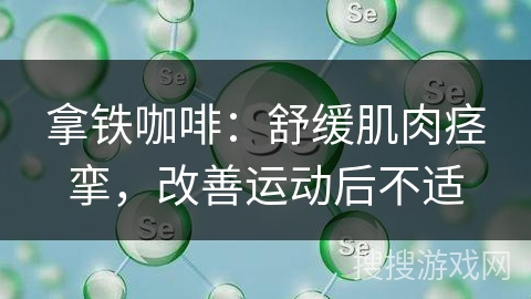 拿铁咖啡：舒缓肌肉痉挛，改善运动后不适