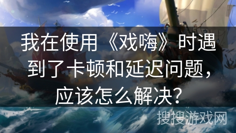 我在使用《戏嗨》时遇到了卡顿和延迟问题，应该怎么解决？