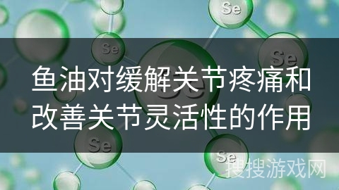 鱼油对缓解关节疼痛和改善关节灵活性的作用