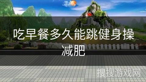 吃早餐多久能跳健身操减肥 吃早餐多久能跳健身操减肥