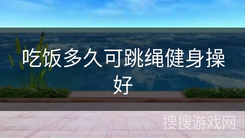 吃饭多久可跳绳健身操好 吃饭多久可跳绳健身操好