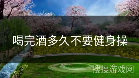 喝完酒多久不要健身操 喝完酒多久不要健身操