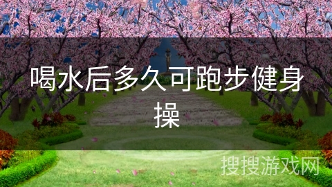 喝水后多久可跑步健身操 喝水后多久可跑步健身操