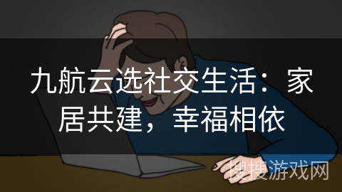 九航云选社交生活：家居共建，幸福相依
