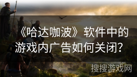 《哈达咖波》软件中的游戏内广告如何关闭? 《哈达咖波》软件中的游戏内广告如何关闭?
