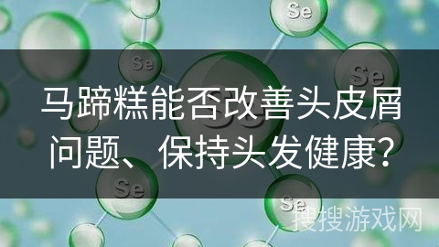 马蹄糕能否改善头皮屑问题、保持头发健康? 马蹄糕能否改善头皮屑问题、保持头发健康?
