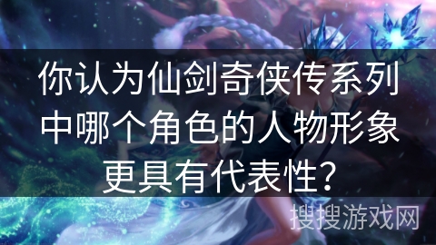 你认为仙剑奇侠传系列中哪个角色的人物形象更具有代表性？