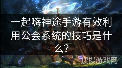 一起嗨神途手游有效利用公会系统的技巧是什么？