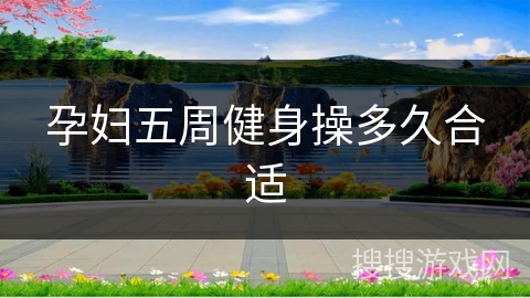 孕妇五周健身操多久合适 孕妇五周健身操多久合适