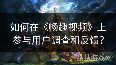 如何在《畅趣视频》上参与用户调查和反馈？